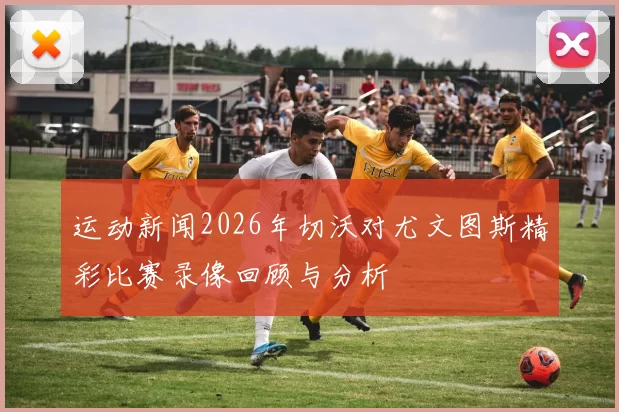 运动新闻2026年切沃对尤文图斯精彩比赛录像回顾与分析