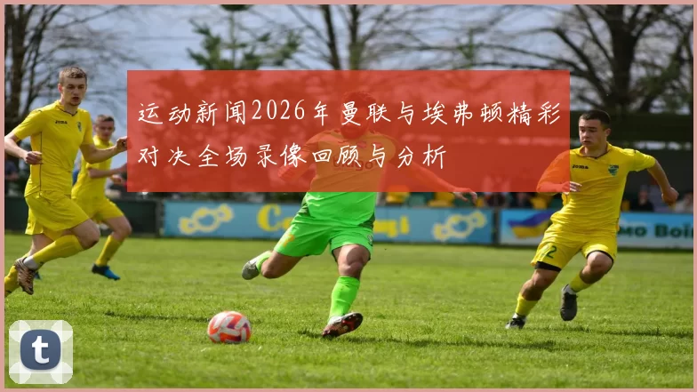 运动新闻2026年曼联与埃弗顿精彩对决全场录像回顾与分析