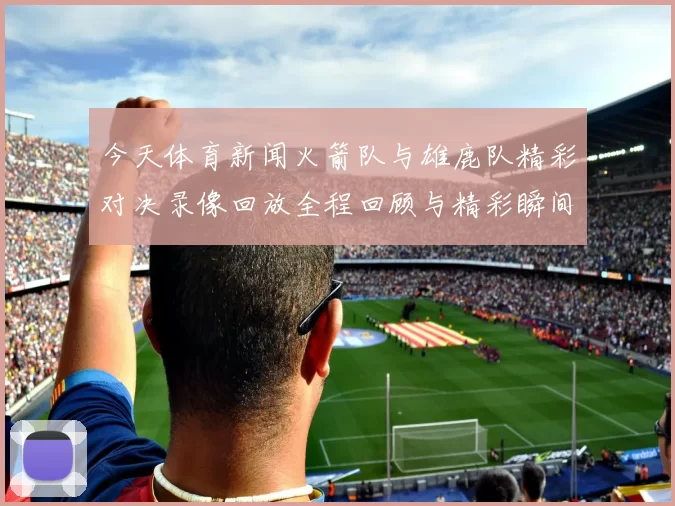 今天体育新闻火箭队与雄鹿队精彩对决录像回放全程回顾与精彩瞬间解析