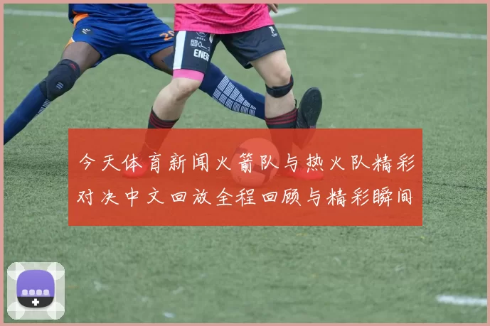 今天体育新闻火箭队与热火队精彩对决中文回放全程回顾与精彩瞬间分析