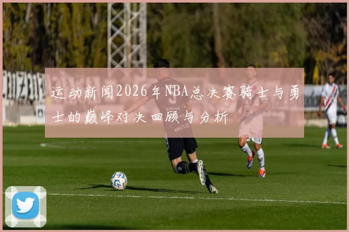 运动新闻2026年NBA总决赛骑士与勇士的巅峰对决回顾与分析