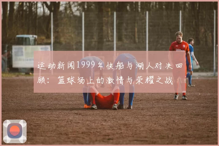 运动新闻1999年快船与湖人对决回顾：篮球场上的激情与荣耀之战