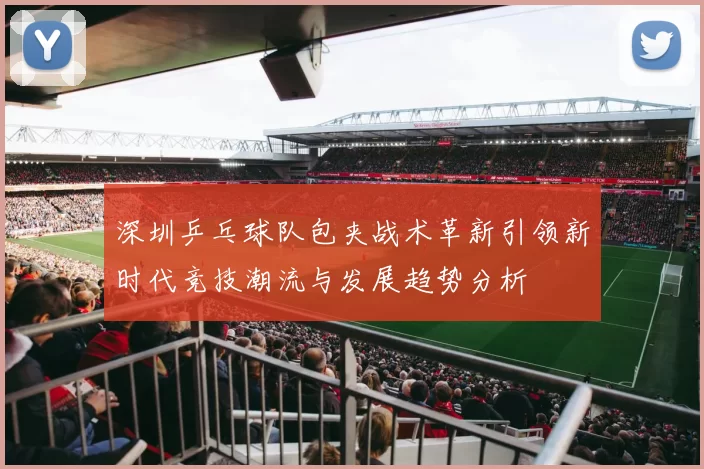 深圳乒乓球队包夹战术革新引领新时代竞技潮流与发展趋势分析