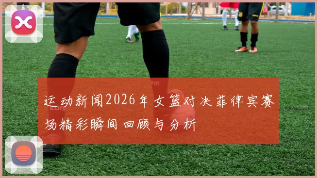 运动新闻2026年女篮对决菲律宾赛场精彩瞬间回顾与分析
